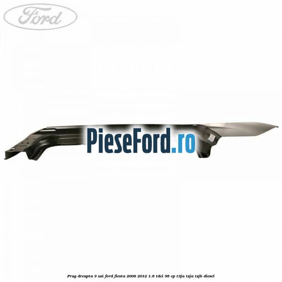 Prag dreapta 3 usi Ford Fiesta 2008-2012 1.6 TDCi 95 cp Prag dreapta 3 usi Ford Fiesta 2008-2012 1.6 TDCi 95 cp T3JA, TZJA, TZJB diesel