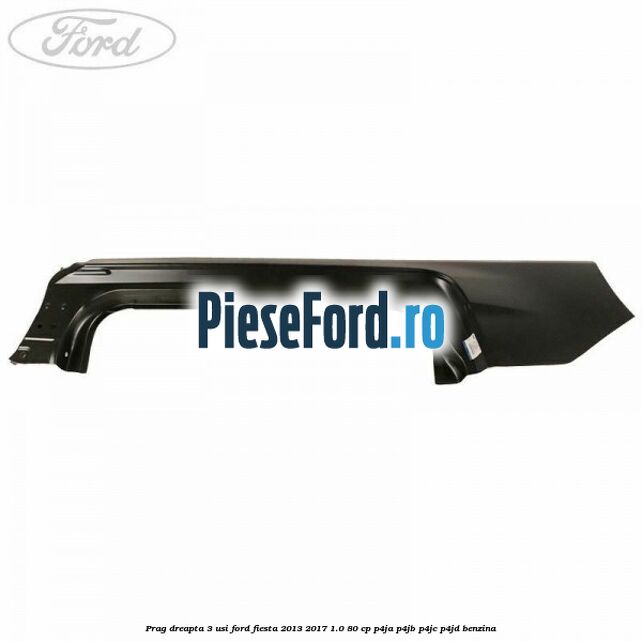 Prag dreapta 3 usi Ford Fiesta 2013-2017 1.0 80 cp P4JA, P4JB, P4JC, P4JD benzina