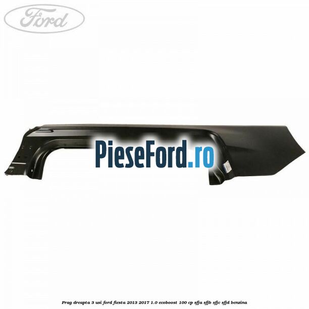 Prag dreapta 3 usi Ford Fiesta 2013-2017 1.0 EcoBoost 100 cp Prag dreapta 3 usi Ford Fiesta 2013-2017 1.0 EcoBoost 100 cp SFJA, SFJB, SFJC, SFJD benzina