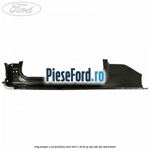 Prag dreapta 3 usi Ford Fiesta 2013-2017 1.25 60 cp STJA, STJB, STJC, STJD benzina