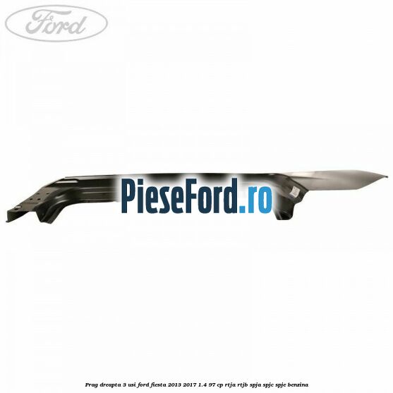 Prag dreapta 3 usi Ford Fiesta 2013-2017 1.4 97 cp RTJA, RTJB, SPJA, SPJC, SPJE benzina