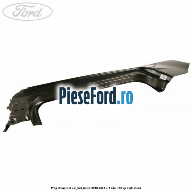 Prag dreapta 3 usi Ford Fiesta 2013-2017 1.5 TDCi 100 cp Prag dreapta 3 usi Ford Fiesta 2013-2017 1.5 TDCi 100 cp XUJH diesel