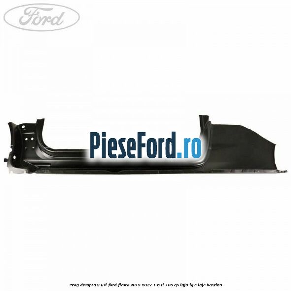 Prag dreapta 3 usi Ford Fiesta 2013-2017 1.6 Ti 105 cp IQJA, IQJC, IQJE benzina