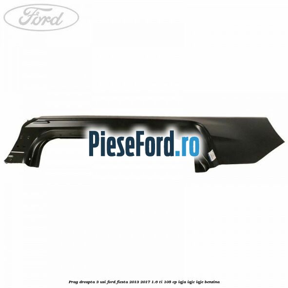 Prag dreapta 3 usi Ford Fiesta 2013-2017 1.6 Ti 105 cp IQJA, IQJC, IQJE benzina