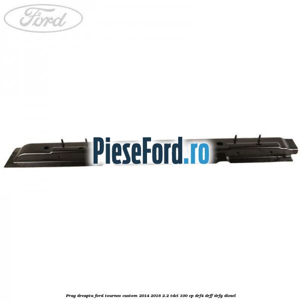 Prag dreapta Ford Tourneo Custom 2014-2018 2.2 TDCi 100 cp DRF4, DRFF, DRFG diesel