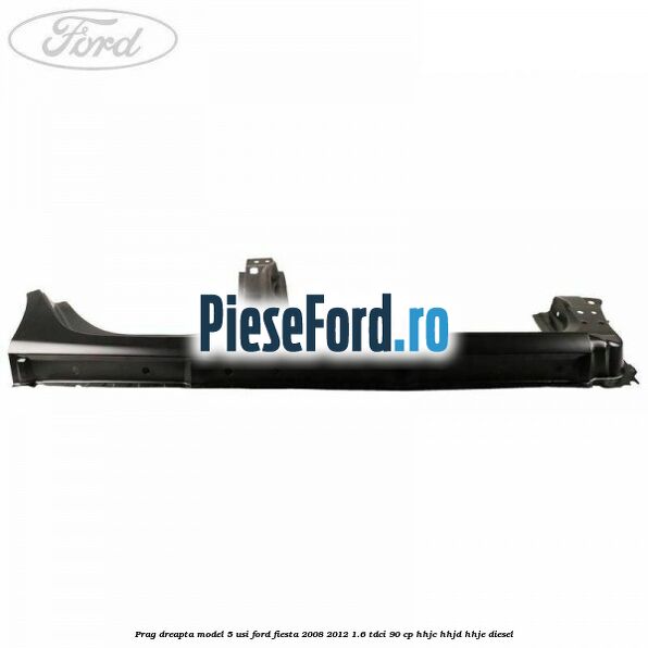 Prag dreapta model 5 usi Ford Fiesta 2008-2012 1.6 TDCi 90 cp HHJC, HHJD, HHJE diesel