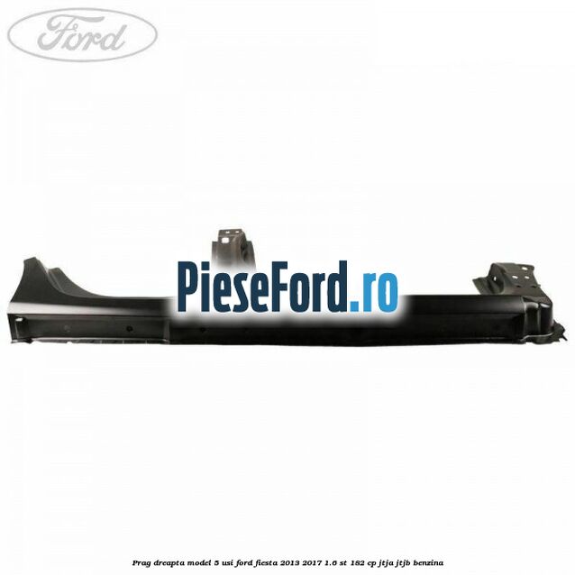 Prag dreapta model 5 usi Ford Fiesta 2013-2017 1.6 ST 182 cp JTJA, JTJB benzina