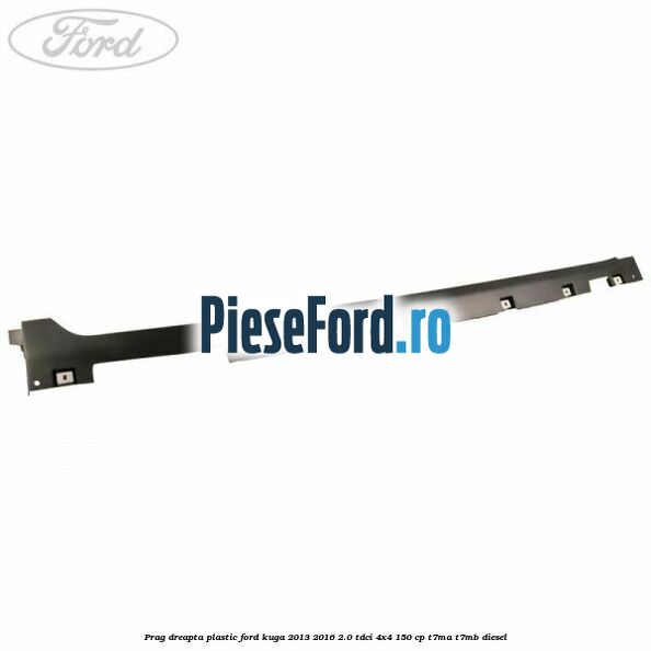 Prag dreapta plastic Ford Kuga 2013-2016 2.0 TDCi 4x4 150 cp T7MA, T7MB diesel