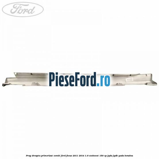 Prag dreapta primerizat combi Ford Focus 2011-2014 1.6 EcoBoost 150 cp JQDA, JQDB, YUDA benzina