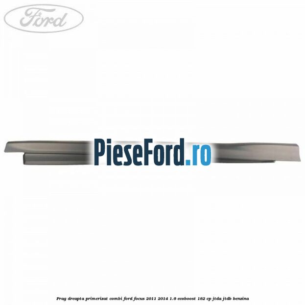 Prag dreapta primerizat combi Ford Focus 2011-2014 1.6 EcoBoost 182 cp Prag dreapta primerizat combi Ford Focus 2011-2014 1.6 EcoBoost 182 cp JTDA, JTDB benzina