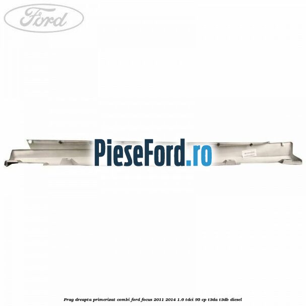 Prag dreapta primerizat combi Ford Focus 2011-2014 1.6 TDCi 95 cp Prag dreapta primerizat combi Ford Focus 2011-2014 1.6 TDCi 95 cp T3DA, T3DB diesel