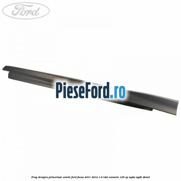Prag dreapta primerizat combi Ford Focus 2011-2014 1.6 TDCi ECOnetic 105 cp NGDA, NGDB diesel