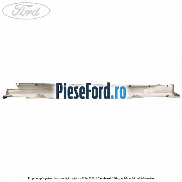 Prag dreapta primerizat combi Ford Focus 2014-2018 1.0 EcoBoost 125 cp M1DA, M1DC, M1DD benzina