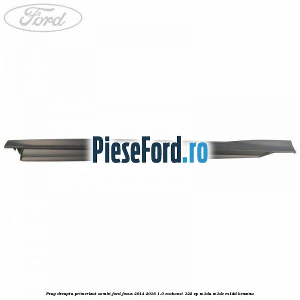 Prag dreapta primerizat combi Ford Focus 2014-2018 1.0 EcoBoost 125 cp M1DA, M1DC, M1DD benzina