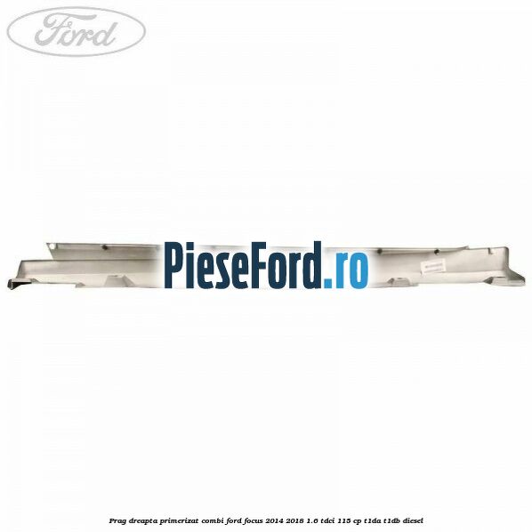Prag dreapta primerizat combi Ford Focus 2014-2018 1.6 TDCi 115 cp T1DA, T1DB diesel