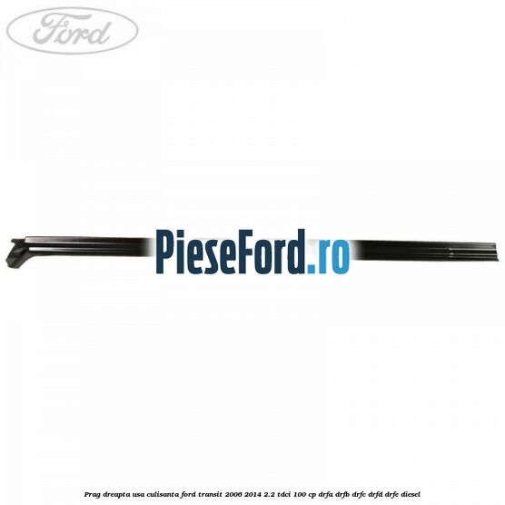 Prag dreapta usa culisanta Ford Transit 2006-2014 2.2 TDCi 100 cp Prag dreapta usa culisanta Ford Transit 2006-2014 2.2 TDCi 100 cp DRFA, DRFB, DRFC, DRFD, DRFE diesel
