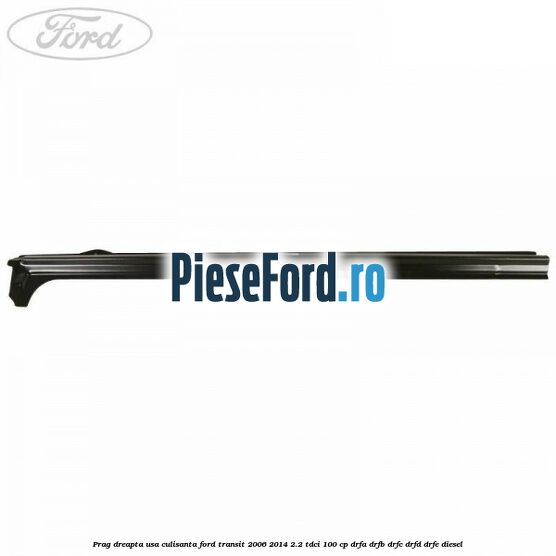 Prag dreapta usa culisanta Ford Transit 2006-2014 2.2 TDCi 100 cp Prag dreapta usa culisanta Ford Transit 2006-2014 2.2 TDCi 100 cp DRFA, DRFB, DRFC, DRFD, DRFE diesel