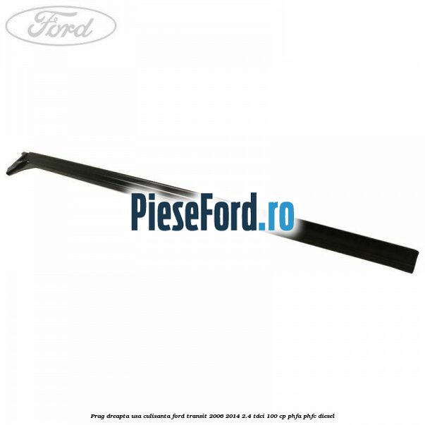 Prag dreapta usa culisanta Ford Transit 2006-2014 2.4 TDCi 100 cp PHFA, PHFC diesel