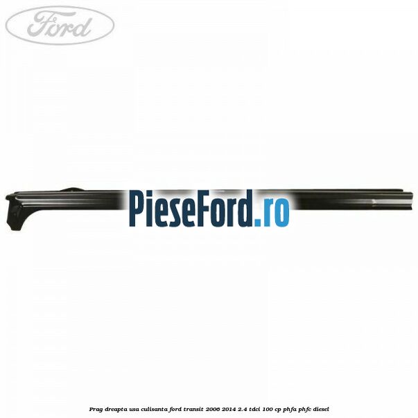 Prag dreapta usa culisanta Ford Transit 2006-2014 2.4 TDCi 100 cp PHFA, PHFC diesel