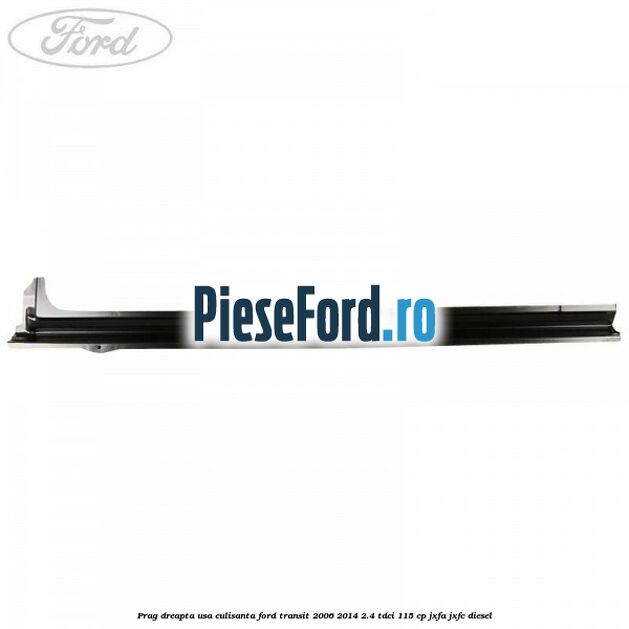 Prag dreapta usa culisanta Ford Transit 2006-2014 2.4 TDCi 115 cp JXFA, JXFC diesel