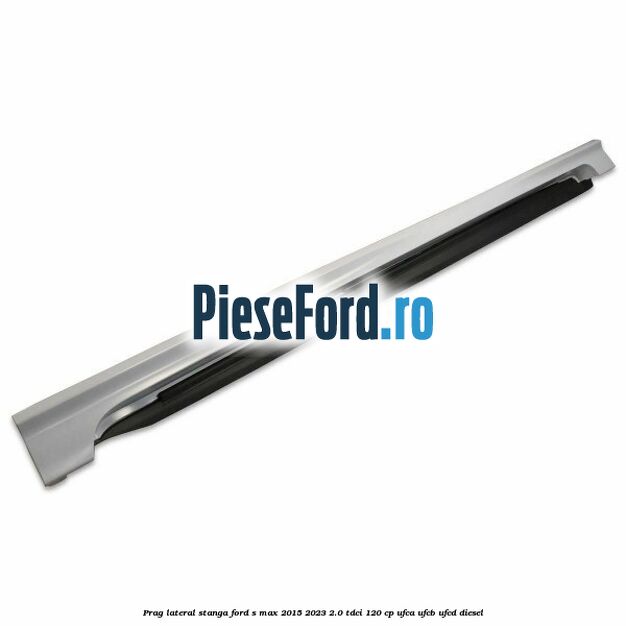Prag lateral stanga Ford S-Max 2015-2023 2.0 TDCi 120 cp UFCA, UFCB, UFCD diesel
