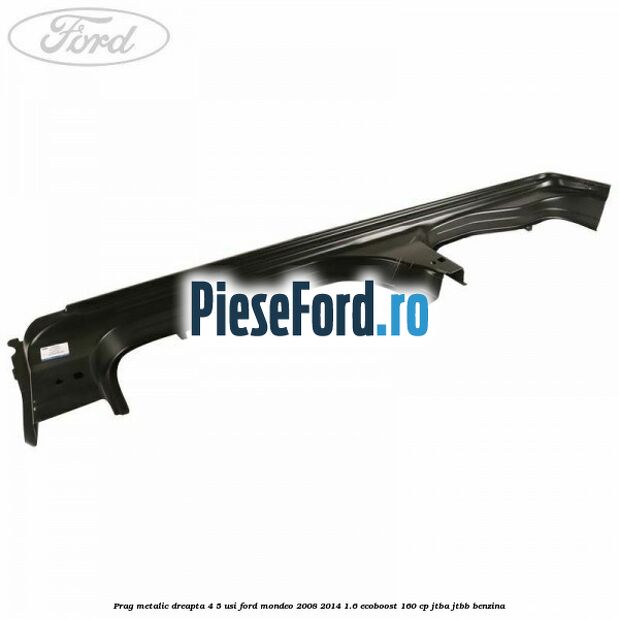 Prag metalic dreapta 4/5 usi Ford Mondeo 2008-2014 1.6 EcoBoost 160 cp JTBA, JTBB benzina