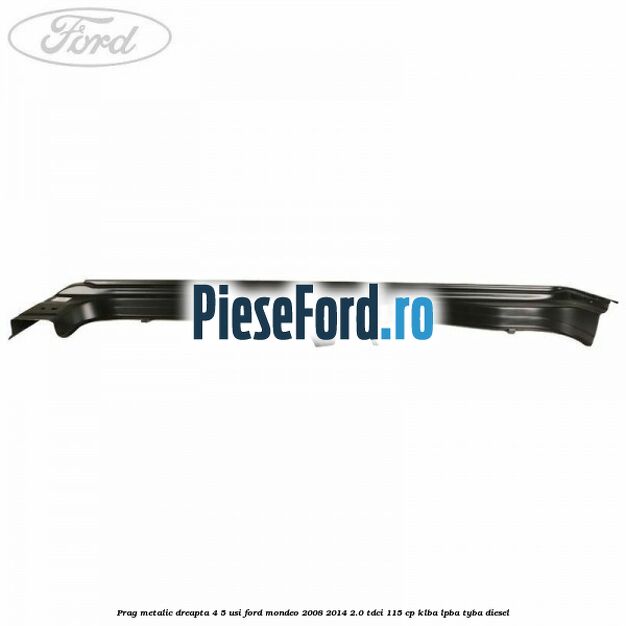 Prag metalic dreapta 4/5 usi Ford Mondeo 2008-2014 2.0 TDCi 115 cp KLBA, LPBA, TYBA diesel