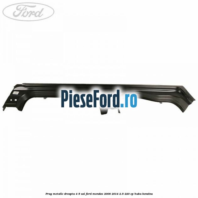 Prag metalic dreapta 4/5 usi Ford Mondeo 2008-2014 2.5 220 cp HUBA benzina