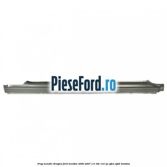 Prag metalic dreapta Ford Mondeo 2000-2007 1.8 16V 110 cp CGBA, CGBB benzina