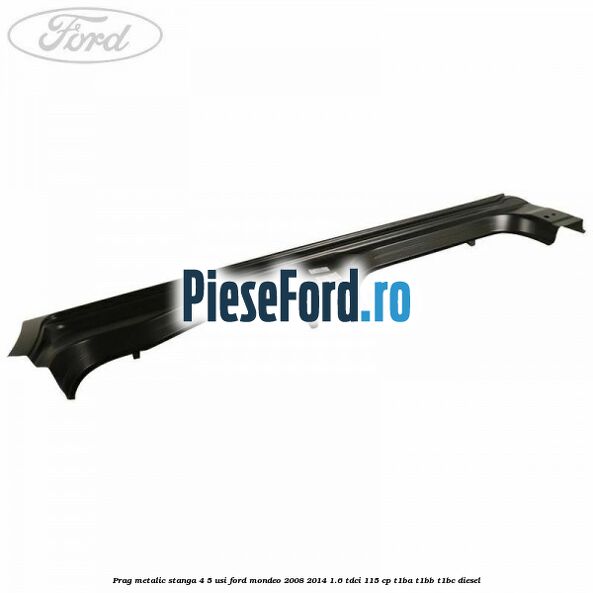 Prag metalic stanga 4/5 usi Ford Mondeo 2008-2014 1.6 TDCi 115 cp T1BA, T1BB, T1BC diesel