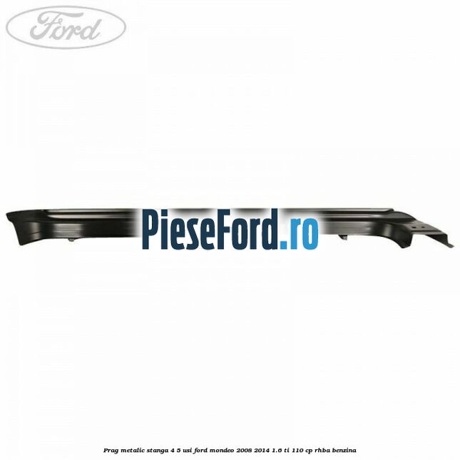 Prag metalic stanga 4/5 usi Ford Mondeo 2008-2014 1.6 Ti 110 cp Prag metalic stanga 4/5 usi Ford Mondeo 2008-2014 1.6 Ti 110 cp RHBA benzina