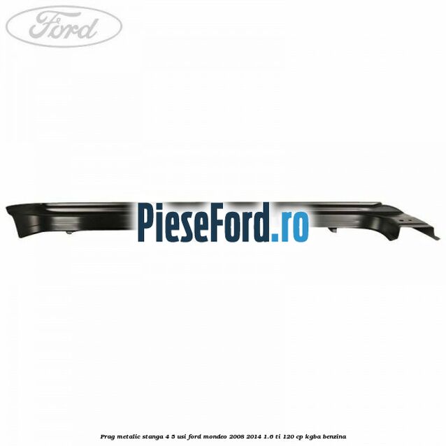 Prag metalic stanga 4/5 usi Ford Mondeo 2008-2014 1.6 Ti 120 cp KGBA benzina