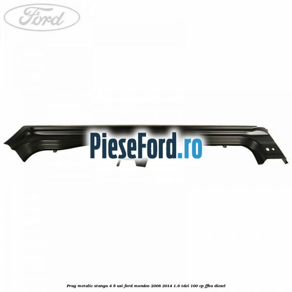 Prag metalic stanga 4/5 usi Ford Mondeo 2008-2014 1.8 TDCi 100 cp FFBA diesel