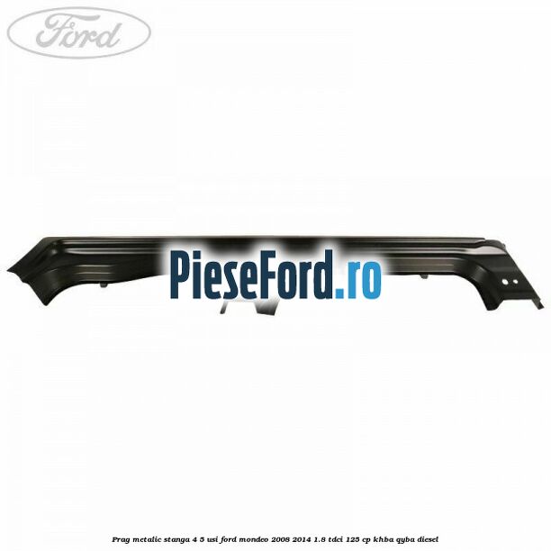 Prag metalic stanga 4/5 usi Ford Mondeo 2008-2014 1.8 TDCi 125 cp KHBA, QYBA diesel