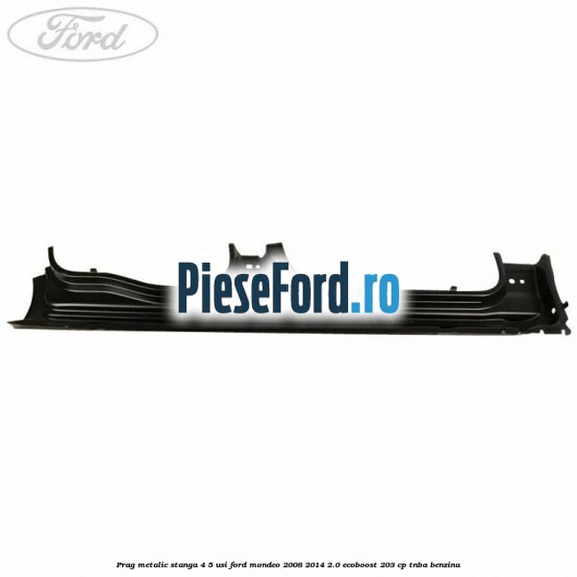 Prag metalic stanga 4/5 usi Ford Mondeo 2008-2014 2.0 EcoBoost 203 cp TNBA benzina