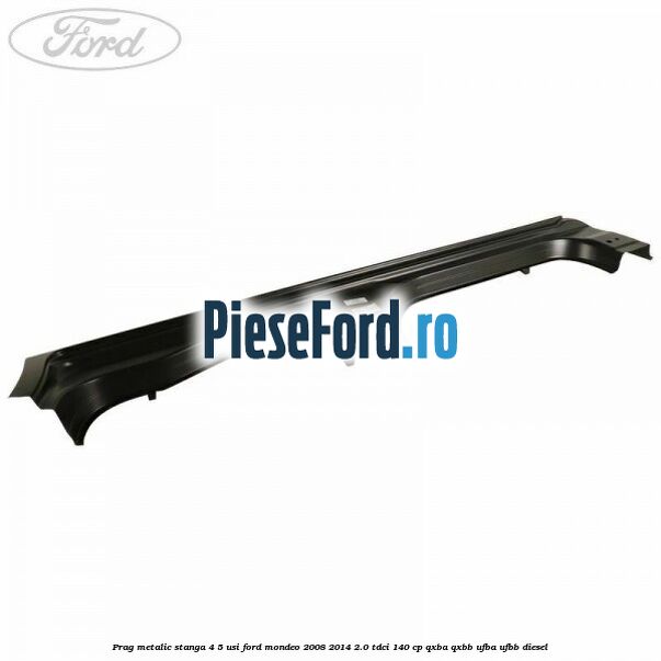 Prag metalic stanga 4/5 usi Ford Mondeo 2008-2014 2.0 TDCi 140 cp QXBA, QXBB, UFBA, UFBB diesel