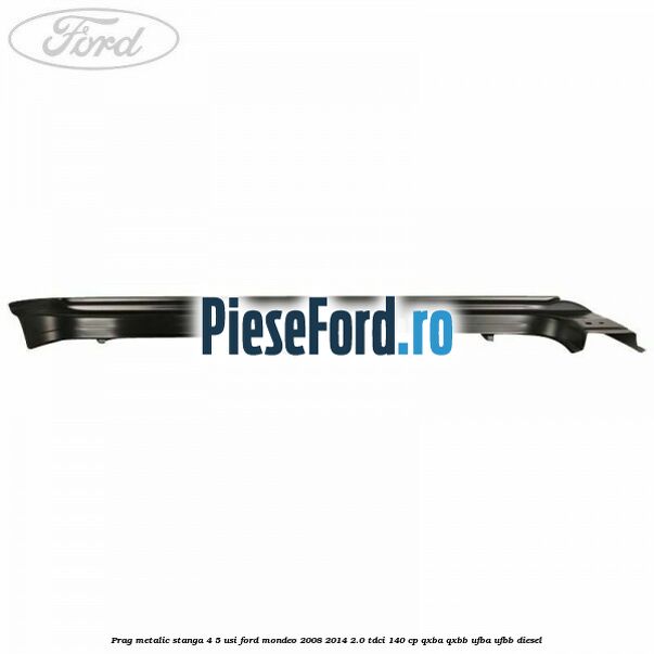 Prag metalic stanga 4/5 usi Ford Mondeo 2008-2014 2.0 TDCi 140 cp QXBA, QXBB, UFBA, UFBB diesel