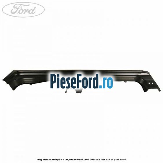 Prag metalic stanga 4/5 usi Ford Mondeo 2008-2014 2.2 TDCi 175 cp Q4BA diesel