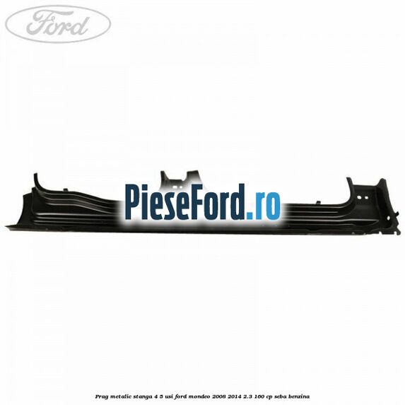 Prag metalic stanga 4/5 usi Ford Mondeo 2008-2014 2.3 160 cp Prag metalic stanga 4/5 usi Ford Mondeo 2008-2014 2.3 160 cp SEBA benzina