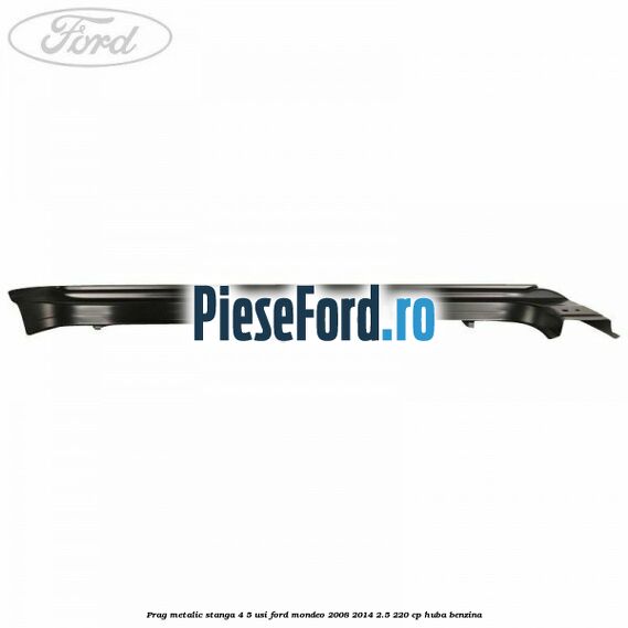Prag metalic stanga 4/5 usi Ford Mondeo 2008-2014 2.5 220 cp Prag metalic stanga 4/5 usi Ford Mondeo 2008-2014 2.5 220 cp HUBA benzina