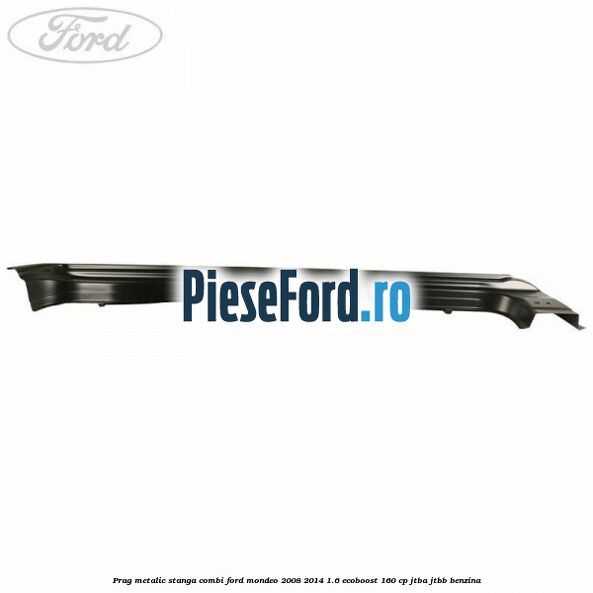 Prag metalic stanga combi Ford Mondeo 2008-2014 1.6 EcoBoost 160 cp JTBA, JTBB benzina