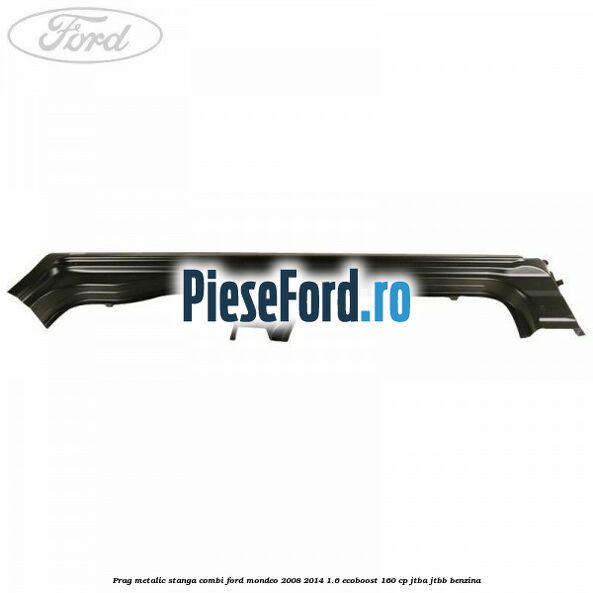 Prag metalic stanga combi Ford Mondeo 2008-2014 1.6 EcoBoost 160 cp JTBA, JTBB benzina