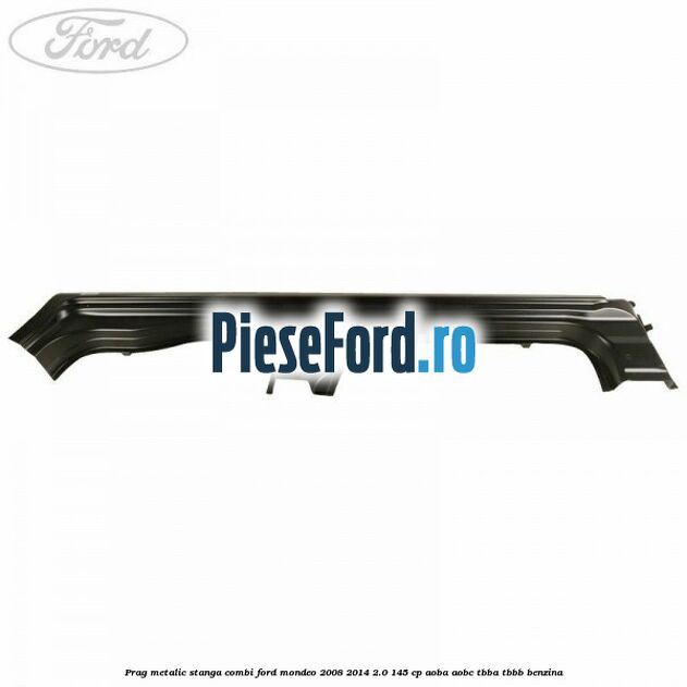Prag metalic stanga combi Ford Mondeo 2008-2014 2.0 145 cp AOBA, AOBC, TBBA, TBBB benzina