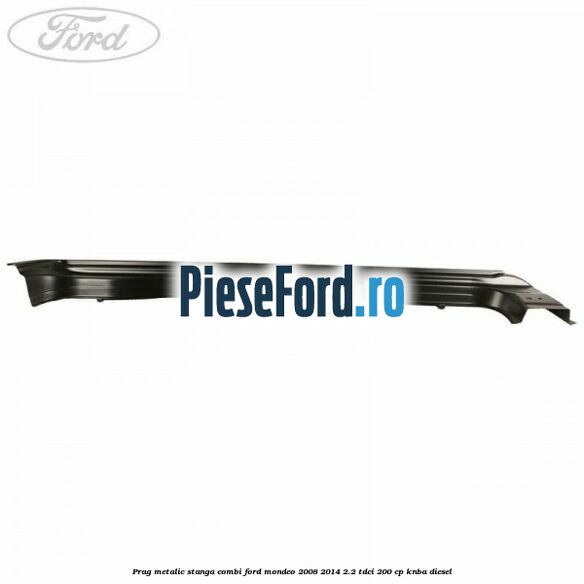 Prag metalic stanga combi Ford Mondeo 2008-2014 2.2 TDCi 200 cp KNBA diesel