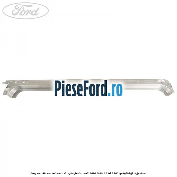 Prag metalic usa culisanta dreapta Ford Transit 2014-2018 2.2 TDCi 100 cp DRF5, DRFF, DRFG diesel