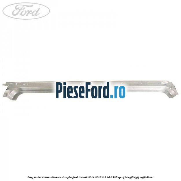 Prag metalic usa culisanta dreapta Ford Transit 2014-2018 2.2 TDCi 125 cp CY14, CYF5, CYFG, USF6 diesel