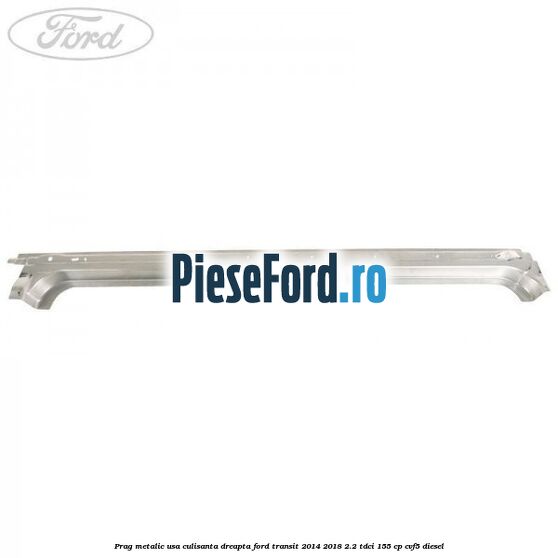 Prag metalic usa culisanta dreapta Ford Transit 2014-2018 2.2 TDCi 155 cp CVF5 diesel