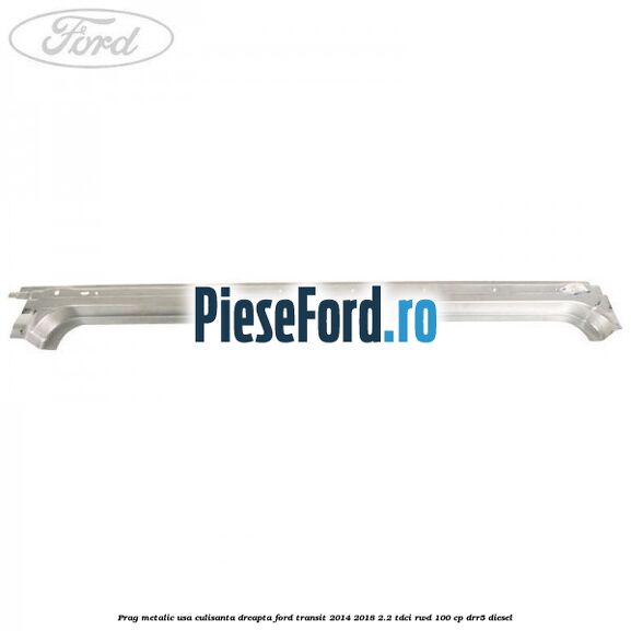 Prag metalic usa culisanta dreapta Ford Transit 2014-2018 2.2 TDCi RWD 100 cp DRR5 diesel