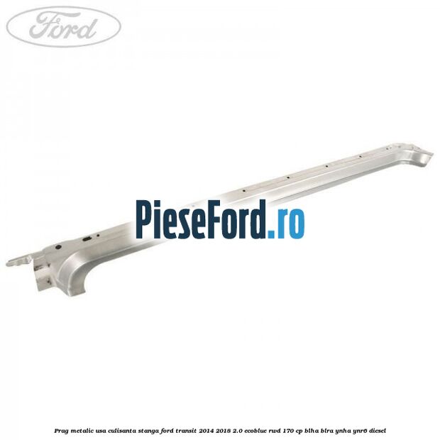 Prag metalic usa culisanta stanga Ford Transit 2014-2018 2.0 EcoBlue RWD 170 cp BLHA, BLRA, YNHA, YNR6 diesel