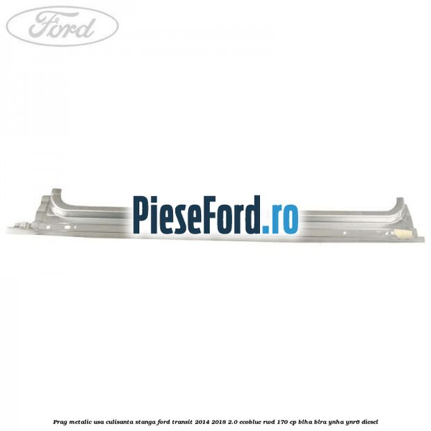Prag metalic usa culisanta stanga Ford Transit 2014-2018 2.0 EcoBlue RWD 170 cp BLHA, BLRA, YNHA, YNR6 diesel
